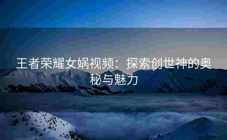 王者荣耀女娲视频：探索创世神的奥秘与魅力