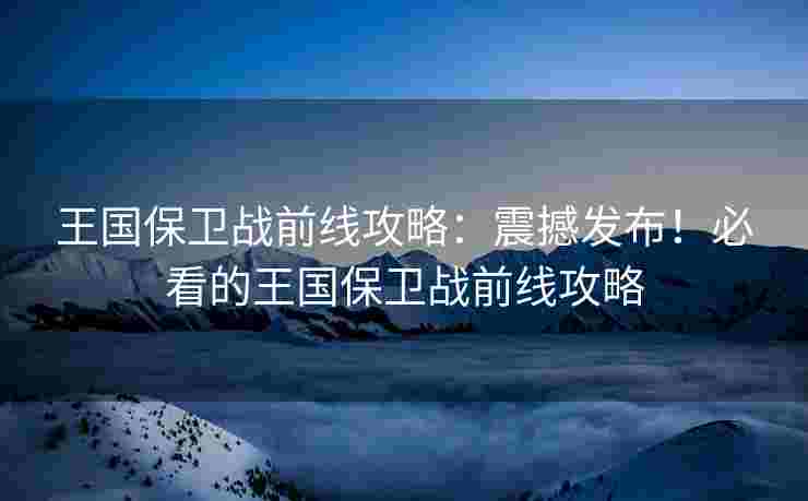 王国保卫战前线攻略：震撼发布！必看的王国保卫战前线攻略