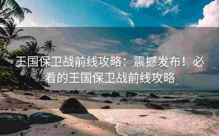 王国保卫战前线攻略：震撼发布！必看的王国保卫战前线攻略
