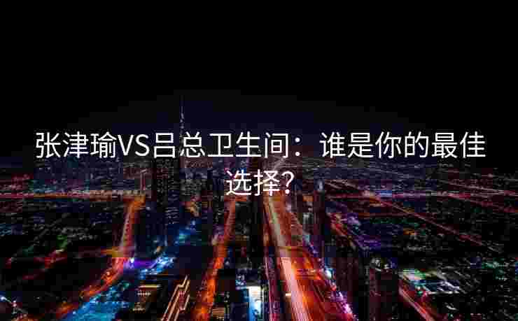 张津瑜VS吕总卫生间：谁是你的最佳选择？