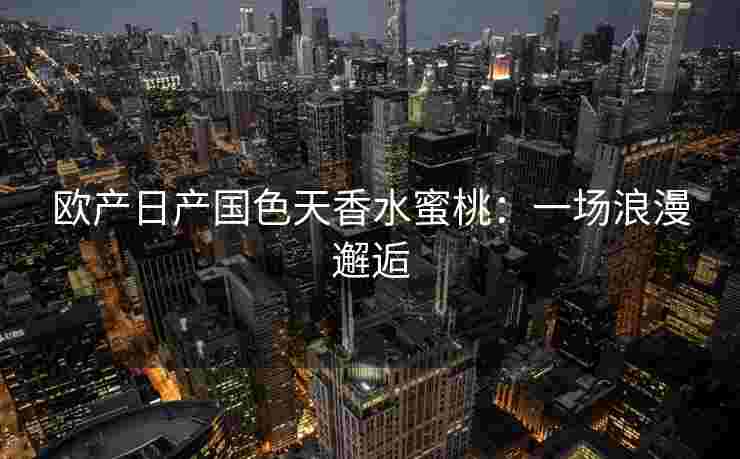 欧产日产国色天香水蜜桃：一场浪漫邂逅