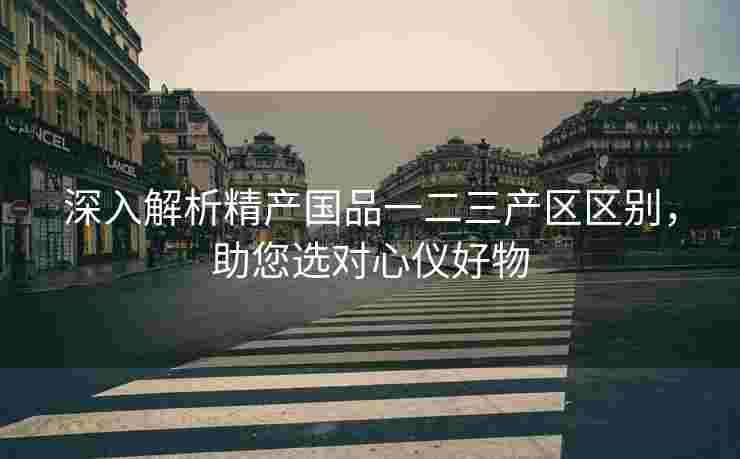 深入解析精产国品一二三产区区别，助您选对心仪好物