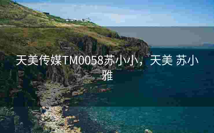 天美传媒TM0058苏小小，天美 苏小雅