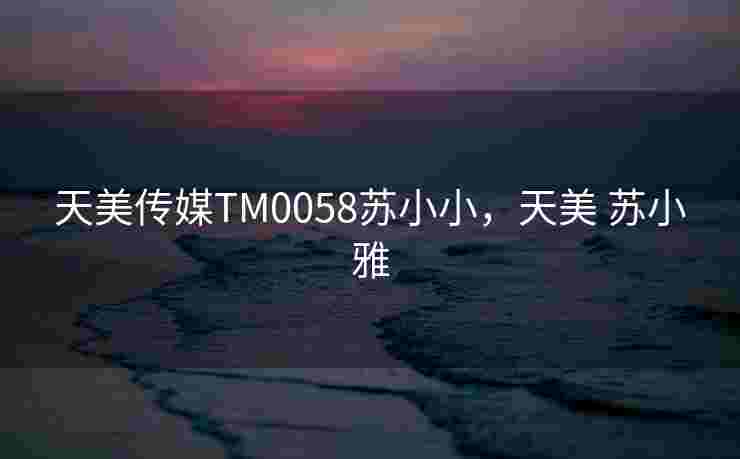 天美传媒TM0058苏小小，天美 苏小雅