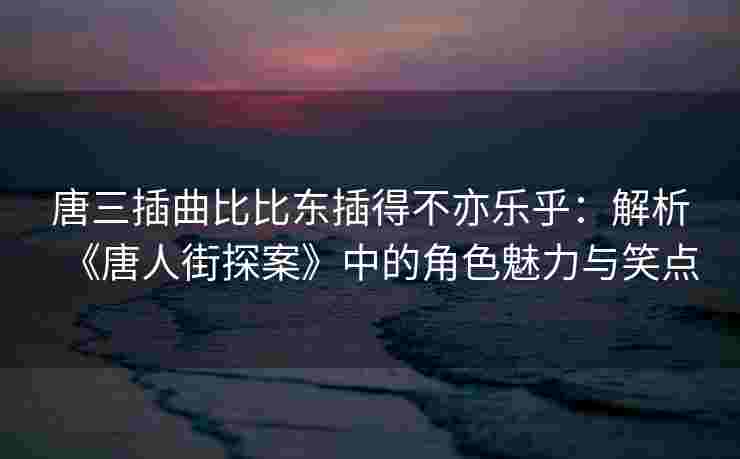 唐三插曲比比东插得不亦乐乎：解析《唐人街探案》中的角色魅力与笑点