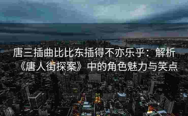 唐三插曲比比东插得不亦乐乎：解析《唐人街探案》中的角色魅力与笑点