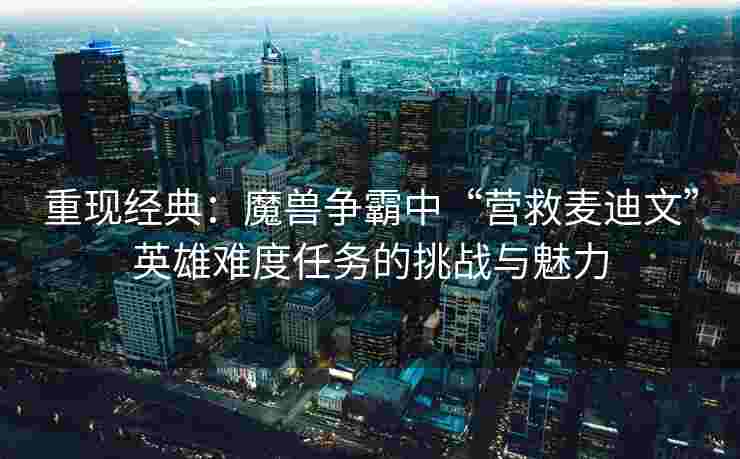 重现经典：魔兽争霸中“营救麦迪文”英雄难度任务的挑战与魅力