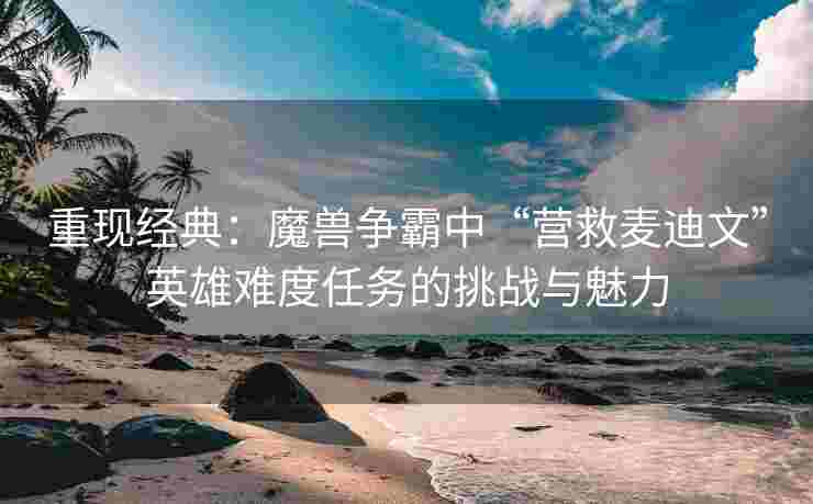 重现经典：魔兽争霸中“营救麦迪文”英雄难度任务的挑战与魅力