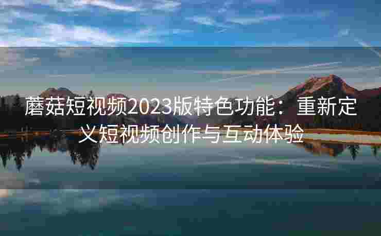 蘑菇短视频2023版特色功能：重新定义短视频创作与互动体验