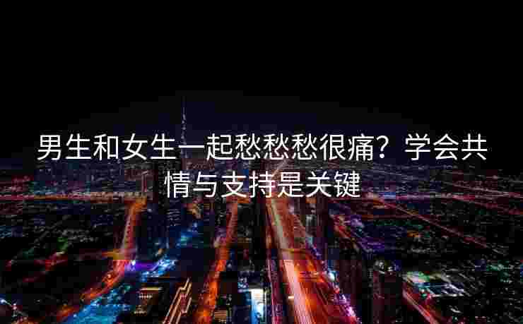 男生和女生一起愁愁愁很痛？学会共情与支持是关键