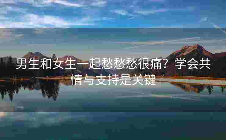 男生和女生一起愁愁愁很痛？学会共情与支持是关键