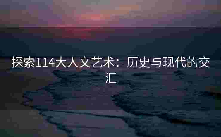 探索114大人文艺术：历史与现代的交汇