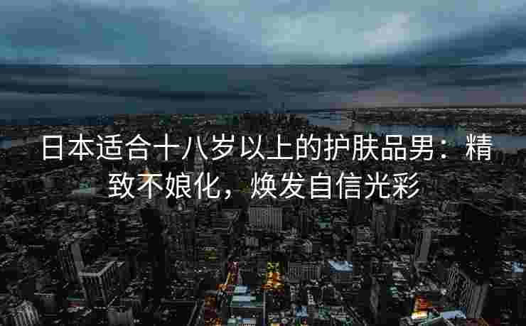 日本适合十八岁以上的护肤品男：精致不娘化，焕发自信光彩
