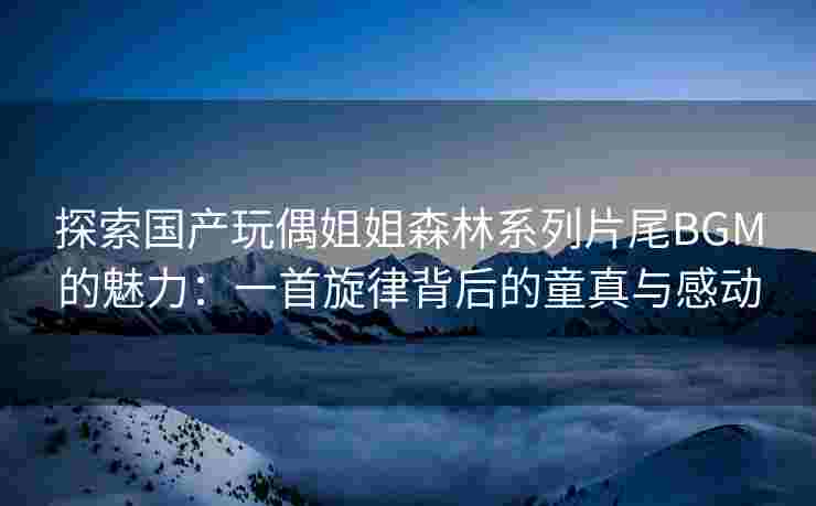 探索国产玩偶姐姐森林系列片尾BGM的魅力：一首旋律背后的童真与感动