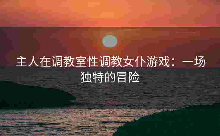 主人在调教室性调教女仆游戏：一场独特的冒险