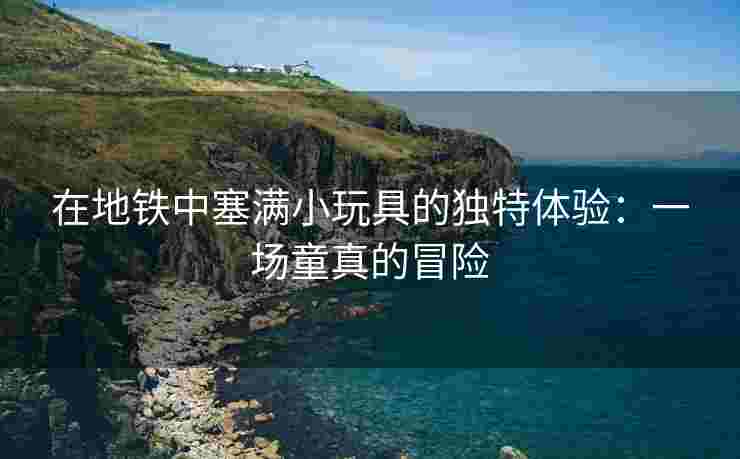 在地铁中塞满小玩具的独特体验：一场童真的冒险