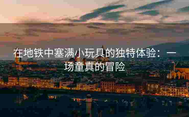 在地铁中塞满小玩具的独特体验：一场童真的冒险