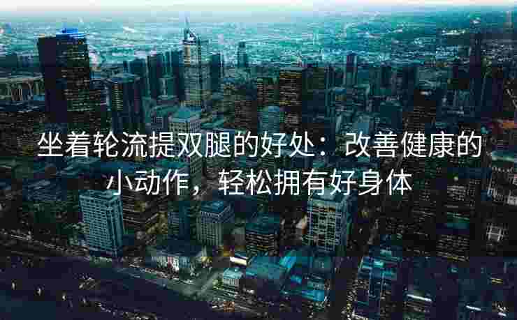 坐着轮流提双腿的好处：改善健康的小动作，轻松拥有好身体