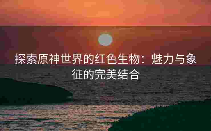 探索原神世界的红色生物：魅力与象征的完美结合