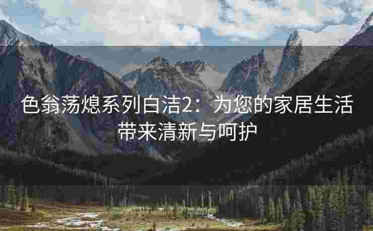 色翁荡熄系列白洁2：为您的家居生活带来清新与呵护