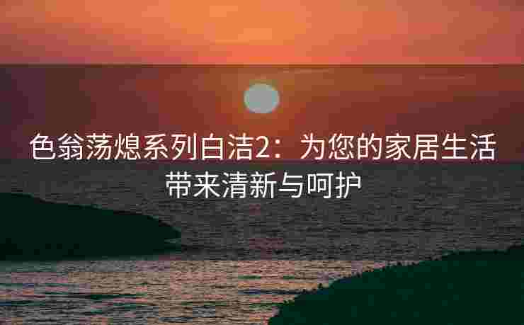 色翁荡熄系列白洁2：为您的家居生活带来清新与呵护