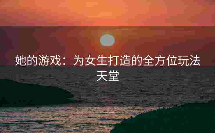 她的游戏：为女生打造的全方位玩法天堂