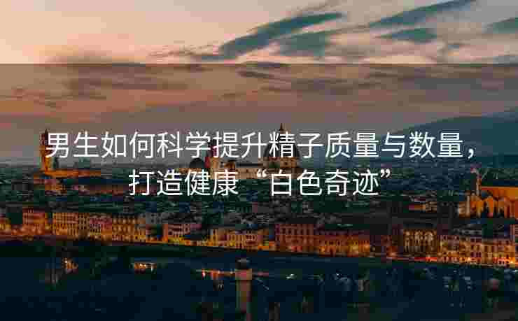 男生如何科学提升精子质量与数量，打造健康“白色奇迹”