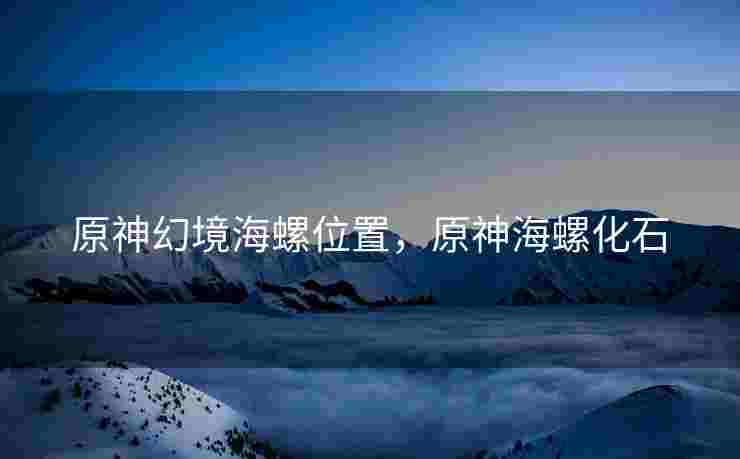 原神幻境海螺位置，原神海螺化石