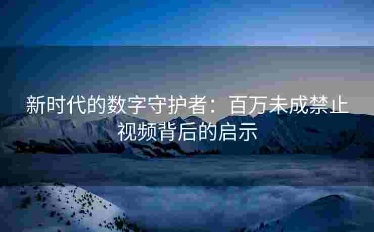 新时代的数字守护者：百万未成禁止视频背后的启示